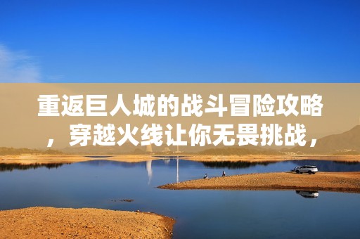 重返巨人城的战斗冒险攻略，穿越火线让你无畏挑战，准备好迎接新旅程了吗