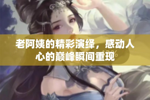 老阿姨的精彩演绎，感动人心的巅峰瞬间重现