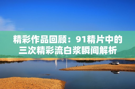 精彩作品回顾：91精片中的三次精彩流白浆瞬间解析