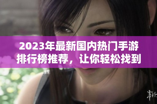 2023年最新国内热门手游排行榜推荐，让你轻松找到最受欢迎的推人游戏合集