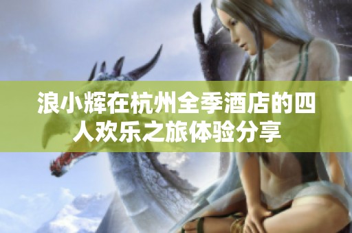 浪小辉在杭州全季酒店的四人欢乐之旅体验分享