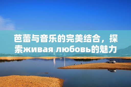 芭蕾与音乐的完美结合，探索живая любовь的魅力与深意