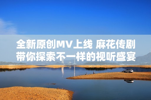 全新原创MV上线 麻花传剧带你探索不一样的视听盛宴