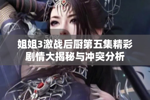姐姐3激战后厨第五集精彩剧情大揭秘与冲突分析