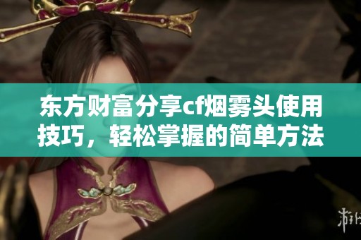 东方财富分享cf烟雾头使用技巧，轻松掌握的简单方法和实用指导