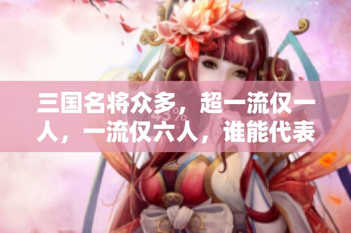 三国名将众多，超一流仅一人，一流仅六人，谁能代表三国武将的巅峰之作