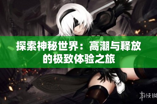 探索神秘世界：高潮与释放的极致体验之旅