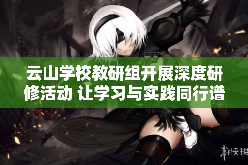 云山学校教研组开展深度研修活动 让学习与实践同行谱写教育新篇章