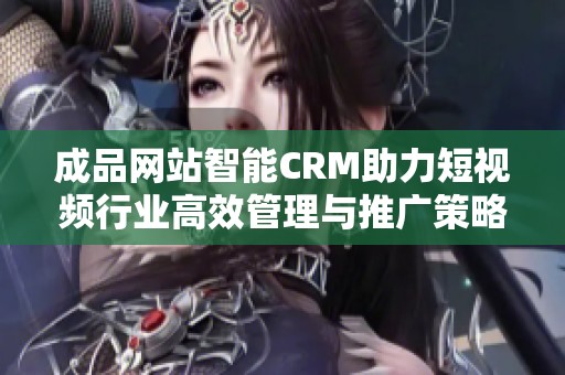 成品网站智能CRM助力短视频行业高效管理与推广策略