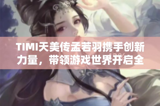 TIMI天美传孟若羽携手创新力量，带领游戏世界开启全新探索之旅