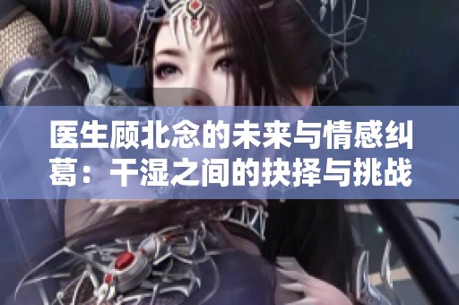 医生顾北念的未来与情感纠葛：干湿之间的抉择与挑战