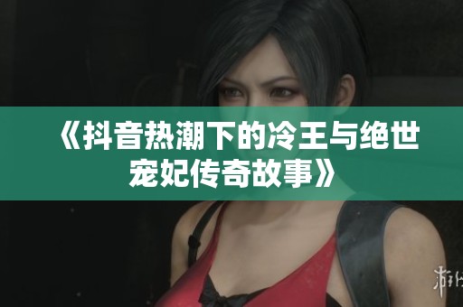 《抖音热潮下的冷王与绝世宠妃传奇故事》