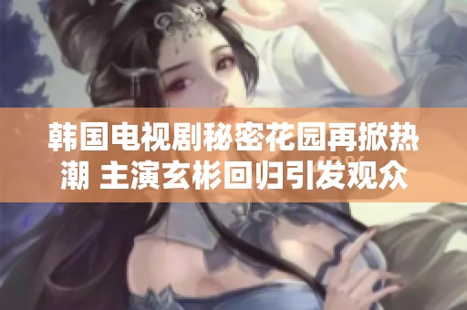 韩国电视剧秘密花园再掀热潮 主演玄彬回归引发观众期待与热议