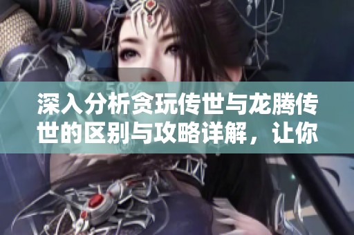 深入分析贪玩传世与龙腾传世的区别与攻略详解，让你游刃有余畅玩游戏世界
