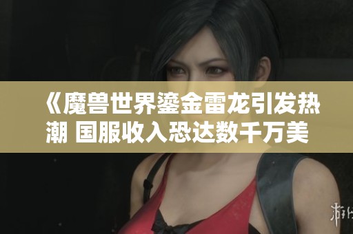 《魔兽世界鎏金雷龙引发热潮 国服收入恐达数千万美元成就辉煌》