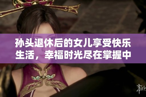 孙头退休后的女儿享受快乐生活，幸福时光尽在掌握中
