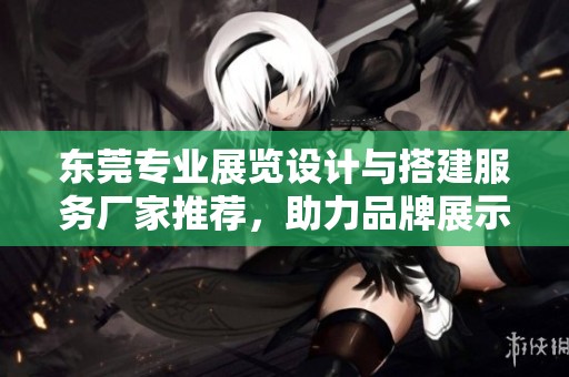 东莞专业展览设计与搭建服务厂家推荐，助力品牌展示与推广的最佳选择