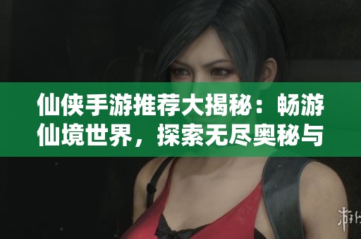 仙侠手游推荐大揭秘：畅游仙境世界，探索无尽奥秘与冒险乐趣等你来体验
