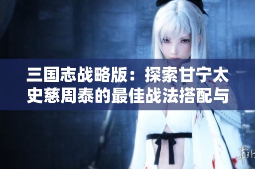 三国志战略版：探索甘宁太史慈周泰的最佳战法搭配与子虎臣的战斗策略解析