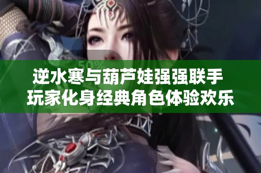 逆水寒与葫芦娃强强联手 玩家化身经典角色体验欢乐游戏盛宴