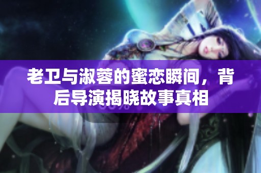 老卫与淑蓉的蜜恋瞬间，背后导演揭晓故事真相
