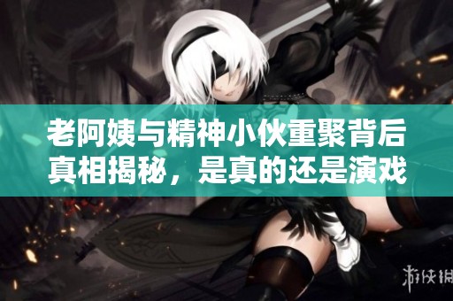 老阿姨与精神小伙重聚背后真相揭秘，是真的还是演戏