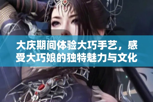 大庆期间体验大巧手艺，感受大巧娘的独特魅力与文化传承
