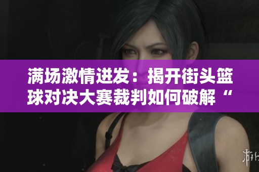 满场激情迸发：揭开街头篮球对决大赛裁判如何破解“蓝色油物”魅力的真相