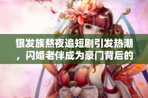 银发族熬夜追短剧引发热潮，闪婚老伴成为豪门背后的商业新机会