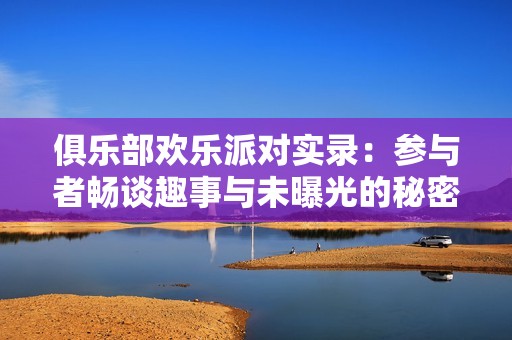 俱乐部欢乐派对实录：参与者畅谈趣事与未曝光的秘密内幕揭秘