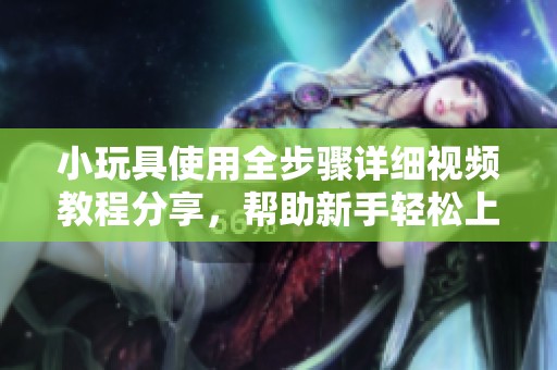 小玩具使用全步骤详细视频教程分享，帮助新手轻松上手