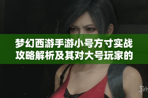 梦幻西游手游小号方寸实战攻略解析及其对大号玩家的巨大帮助与影响