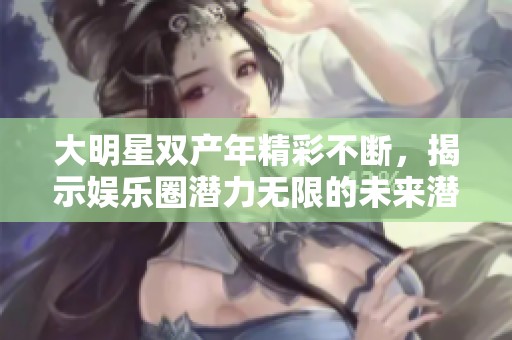 大明星双产年精彩不断，揭示娱乐圈潜力无限的未来潜质