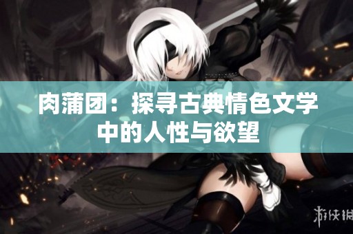 肉蒲团：探寻古典情色文学中的人性与欲望