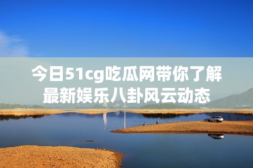 今日51cg吃瓜网带你了解最新娱乐八卦风云动态