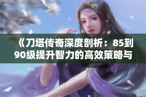 《刀塔传奇深度剖析：85到90级提升智力的高效策略与技巧大全》