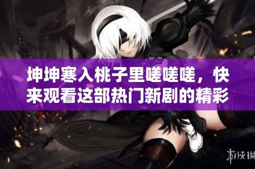 坤坤寒入桃子里嗟嗟嗟，快来观看这部热门新剧的精彩剧情！