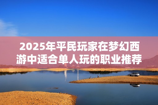 2025年平民玩家在梦幻西游中适合单人玩的职业推荐与解析
