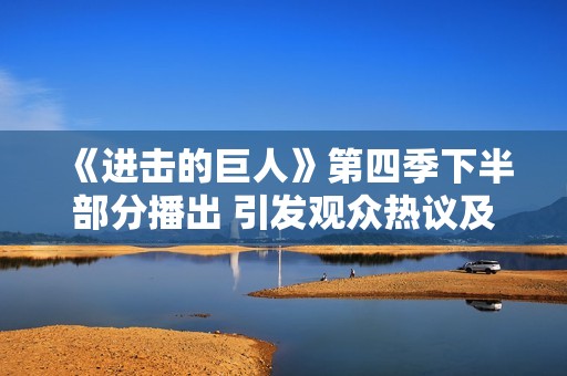 《进击的巨人》第四季下半部分播出 引发观众热议及期待 春季新篇章来临