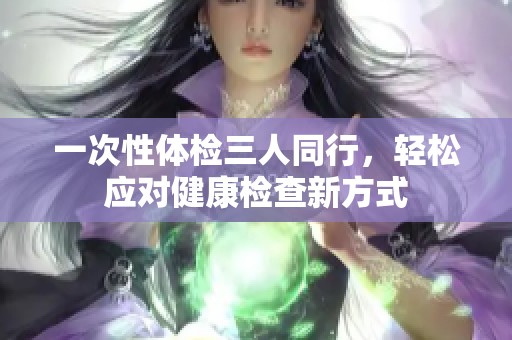 一次性体检三人同行，轻松应对健康检查新方式