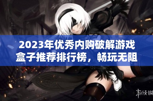 2023年优秀内购破解游戏盒子推荐排行榜，畅玩无阻的游戏助手一网打尽