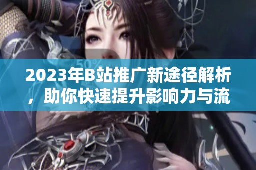 2023年B站推广新途径解析，助你快速提升影响力与流量