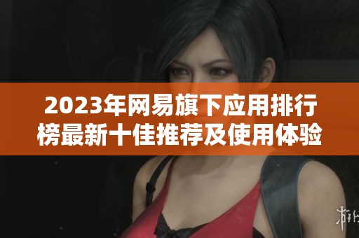2023年网易旗下应用排行榜最新十佳推荐及使用体验分析
