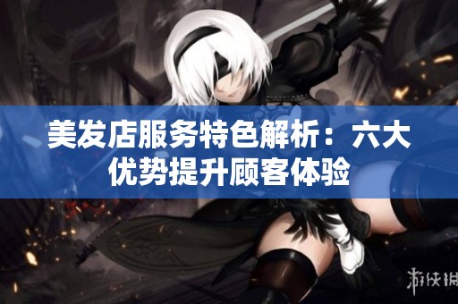 美发店服务特色解析：六大优势提升顾客体验