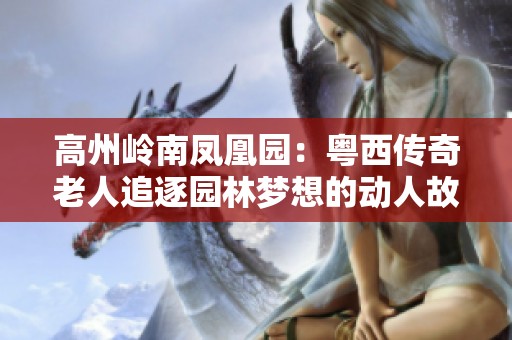 高州岭南凤凰园：粤西传奇老人追逐园林梦想的动人故事与情怀