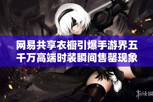 网易共享衣橱引爆手游界五千万高端时装瞬间售罄现象震撼全网