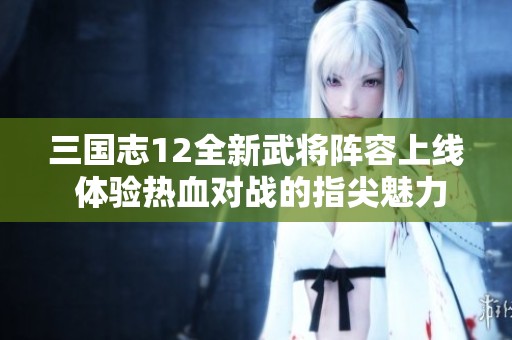 三国志12全新武将阵容上线 体验热血对战的指尖魅力