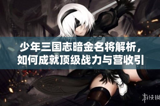 少年三国志暗金名将解析，如何成就顶级战力与营收引擎的成功秘诀