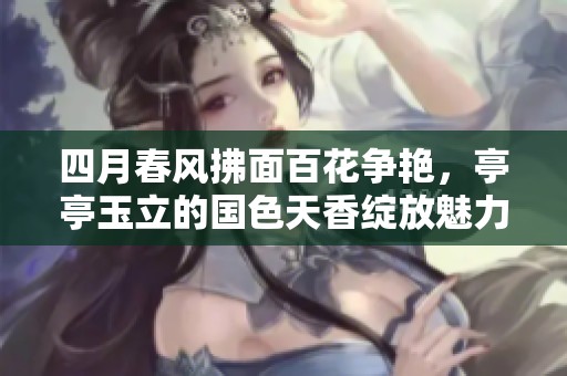 四月春风拂面百花争艳，亭亭玉立的国色天香绽放魅力