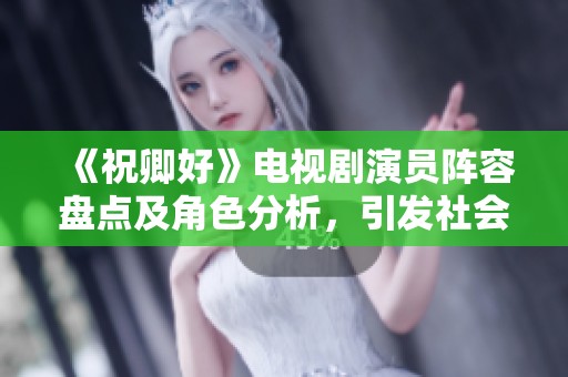 《祝卿好》电视剧演员阵容盘点及角色分析，引发社会广泛关注